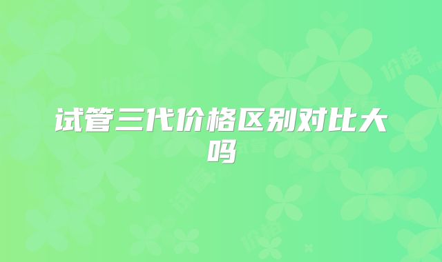 试管三代价格区别对比大吗