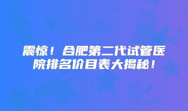 震惊!合肥第二代试管医院排名价目表大揭秘!