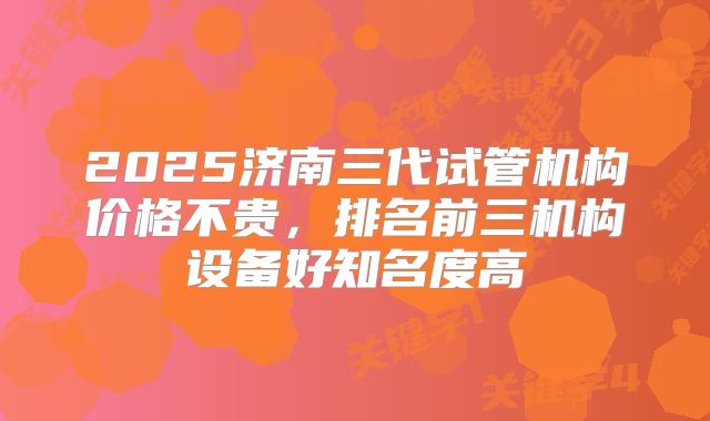 2025济南三代试管机构价格不贵,排名前三机构设备好知名度高