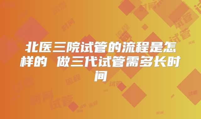 北医三院试管的流程是怎样的 做三代试管需多长时间