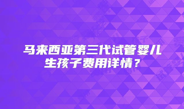马来西亚第三代试管婴儿生孩子费用详情？