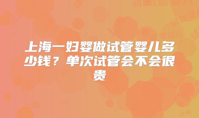 上海一妇婴做试管婴儿多少钱？单次试管会不会很贵