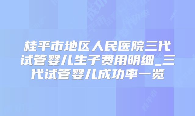 桂平市地区人民医院三代试管婴儿生子费用明细_三代试管婴儿成功率一览