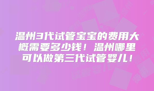 温州3代试管宝宝的费用大概需要多少钱！温州哪里可以做第三代试管婴儿！