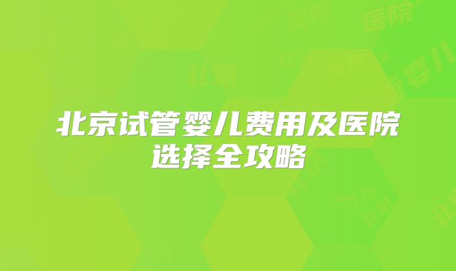 北京试管婴儿费用及医院选择全攻略