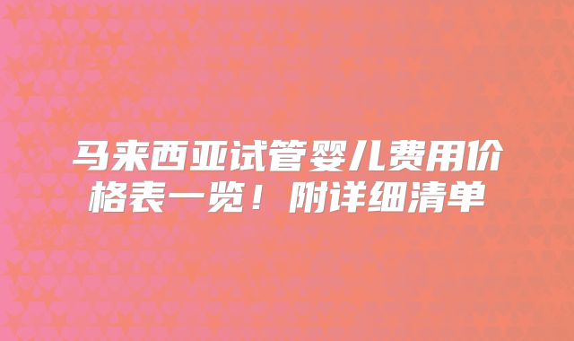 马来西亚试管婴儿费用价格表一览！附详细清单