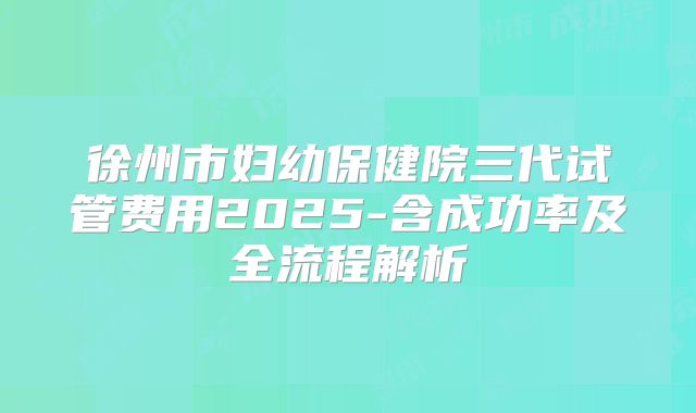 徐州市妇幼保健院三代试管费用2025-含成功率及全流程解析