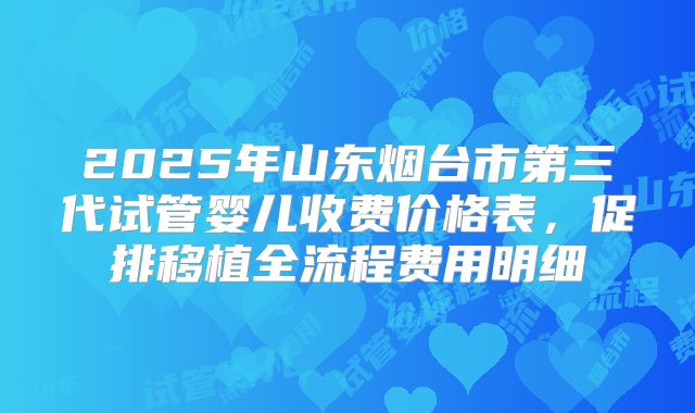 2025年山东烟台市第三代试管婴儿收费价格表，促排移植全流程费用明细