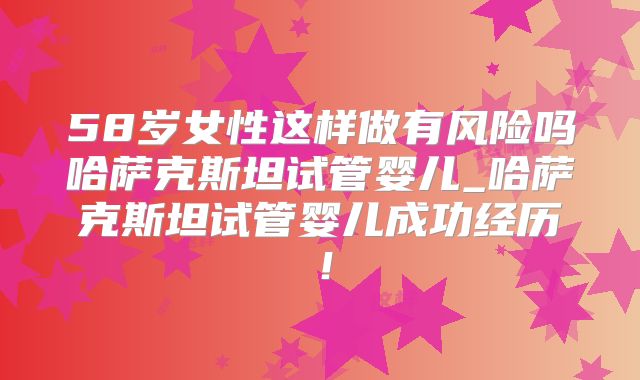 58岁女性这样做有风险吗哈萨克斯坦试管婴儿_哈萨克斯坦试管婴儿成功经历！