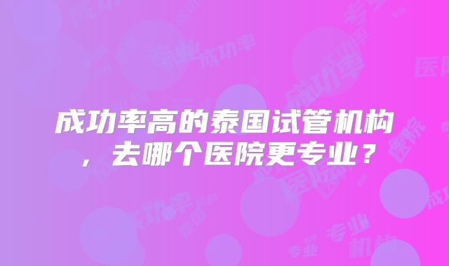 成功率高的泰国试管机构，去哪个医院更专业？