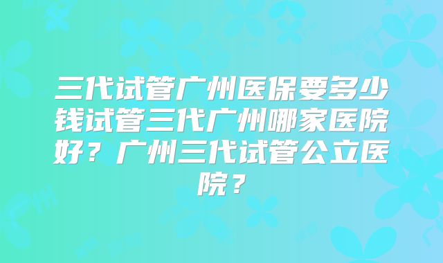 三代试管广州医保要多少钱试管三代广州哪家医院好？广州三代试管公立医院？