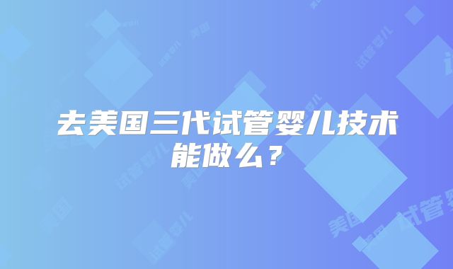 去美国三代试管婴儿技术能做么？