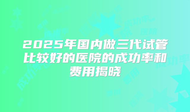 2025年国内做三代试管比较好的医院的成功率和费用揭晓