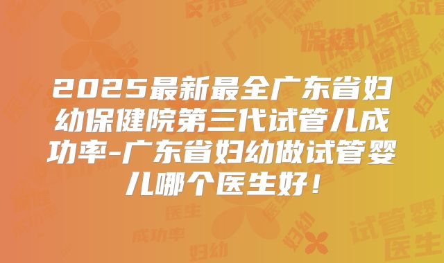 2025最新最全广东省妇幼保健院第三代试管儿成功率-广东省妇幼做试管婴儿哪个医生好！