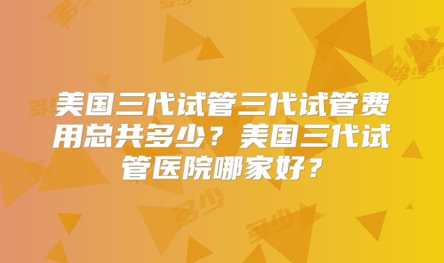 美国三代试管三代试管费用总共多少？美国三代试管医院哪家好？