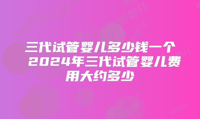 三代试管婴儿多少钱一个 2024年三代试管婴儿费用大约多少