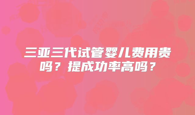 三亚三代试管婴儿费用贵吗?提成功率高吗?