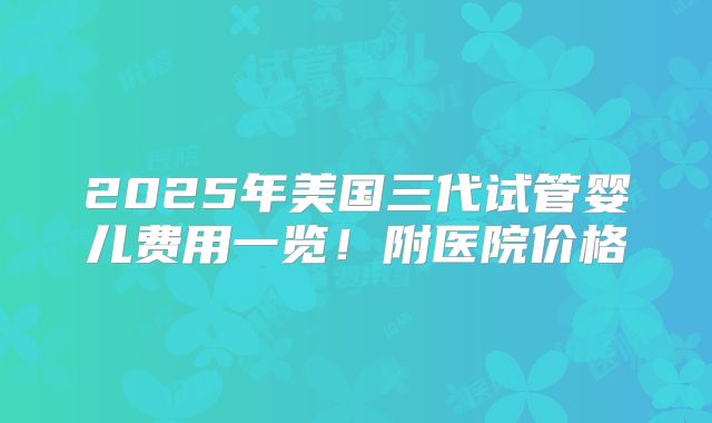 2025年美国三代试管婴儿费用一览!附医院价格