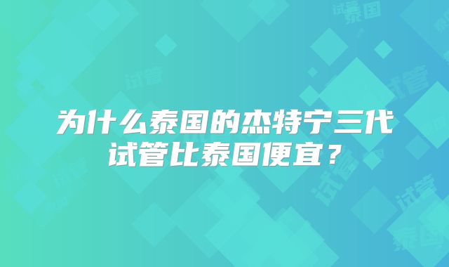 为什么泰国的杰特宁三代试管比泰国便宜?