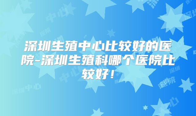 深圳生殖中心比较好的医院-深圳生殖科哪个医院比较好！