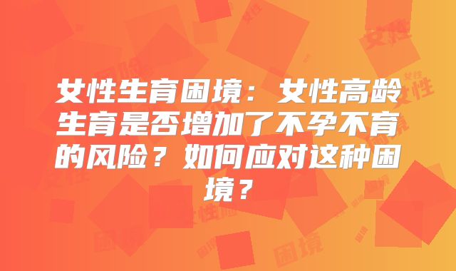 女性生育困境:女性高龄生育是否增加了不孕不育的风险?如何应对这种困境?