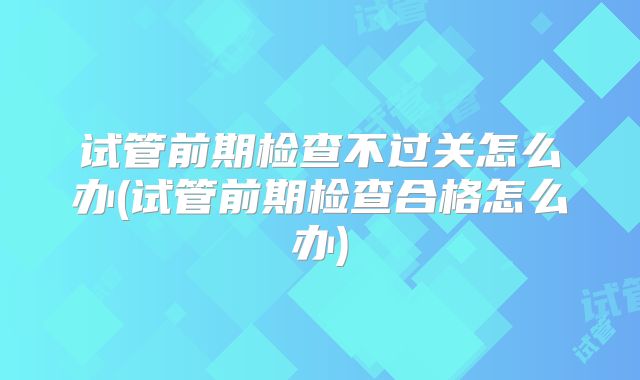试管前期检查不过关怎么办(试管前期检查合格怎么办)