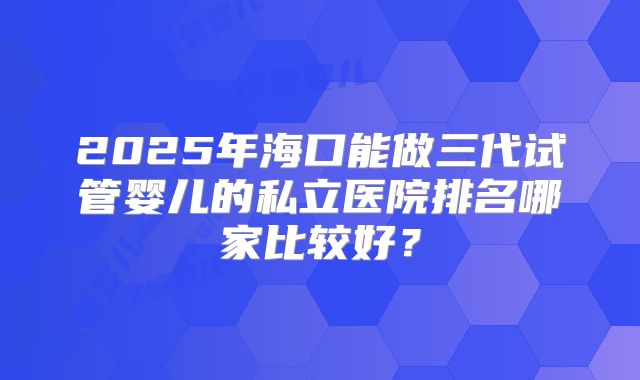 2025年海口能做三代试管婴儿的私立医院排名哪家比较好?