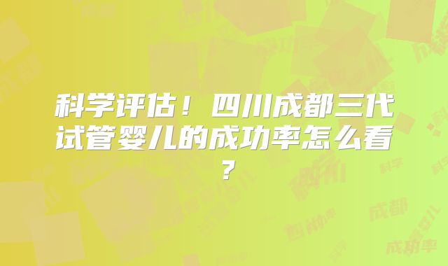 科学评估!四川成都三代试管婴儿的成功率怎么看?