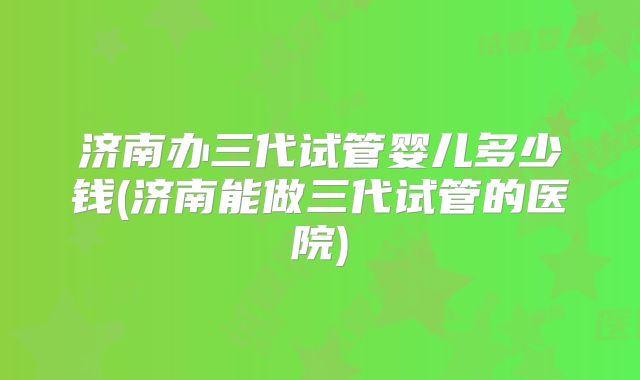 济南办三代试管婴儿多少钱(济南能做三代试管的医院)