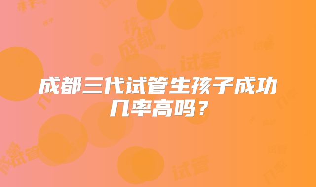 成都三代试管生孩子成功几率高吗？