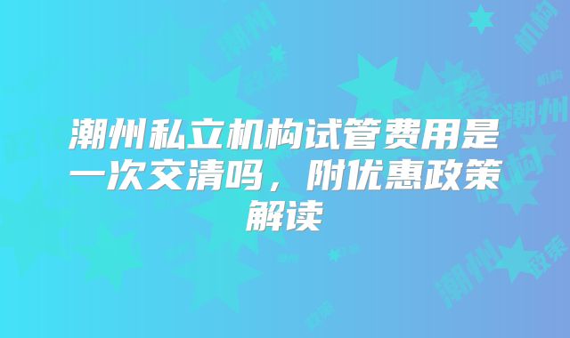 潮州私立机构试管费用是一次交清吗,附优惠政策解读