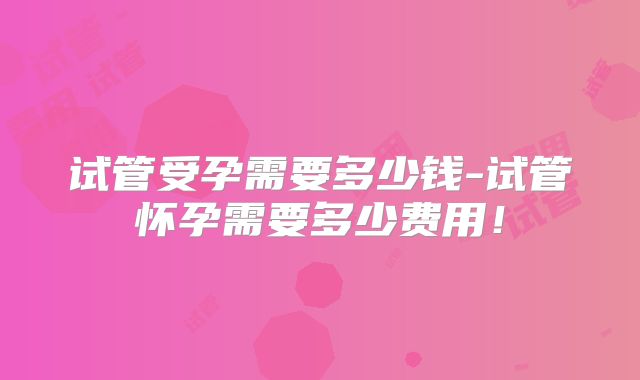 试管受孕需要多少钱-试管怀孕需要多少费用！