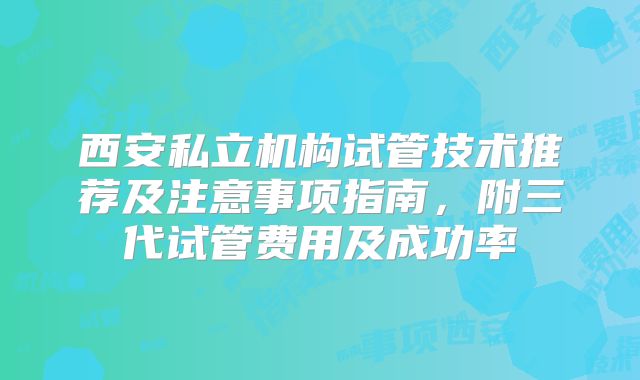 西安私立机构试管技术推荐及注意事项指南，附三代试管费用及成功率
