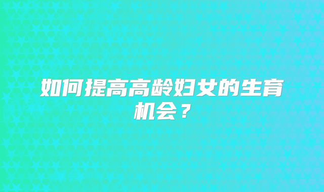 如何提高高龄妇女的生育机会？