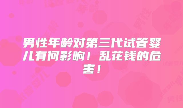 男性年龄对第三代试管婴儿有何影响!乱花钱的危害!