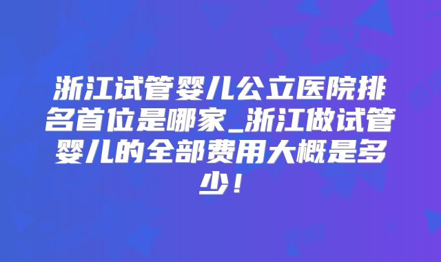 浙江试管婴儿公立医院排名首位是哪家_浙江做试管婴儿的全部费用大概是多少!