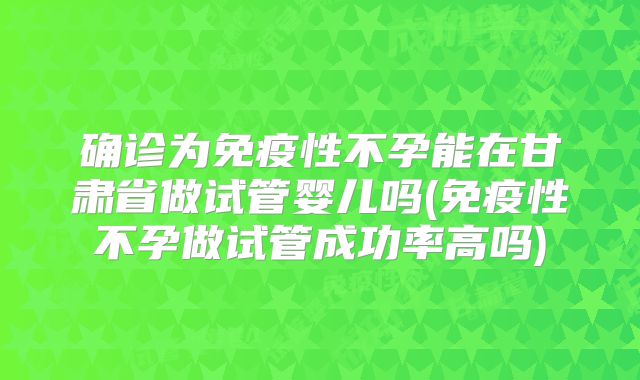 确诊为免疫性不孕能在甘肃省做试管婴儿吗(免疫性不孕做试管成功率高吗)