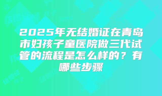 2025年无结婚证在青岛市妇孩子童医院做三代试管的流程是怎么样的?有哪些步骤