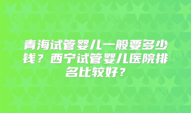 青海试管婴儿一般要多少钱？西宁试管婴儿医院排名比较好？