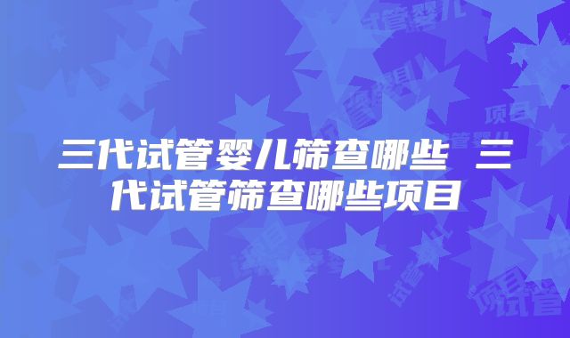三代试管婴儿筛查哪些 三代试管筛查哪些项目