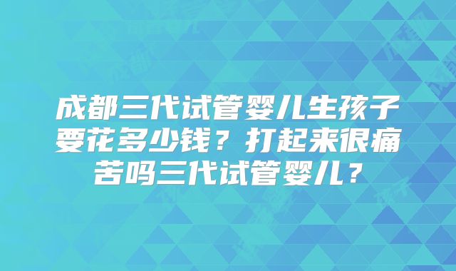成都三代试管婴儿生孩子要花多少钱？打起来很痛苦吗三代试管婴儿？