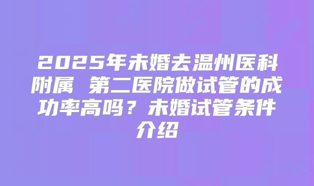 2025年未婚去温州医科附属 第二医院做试管的成功率高吗?未婚试管条件介绍
