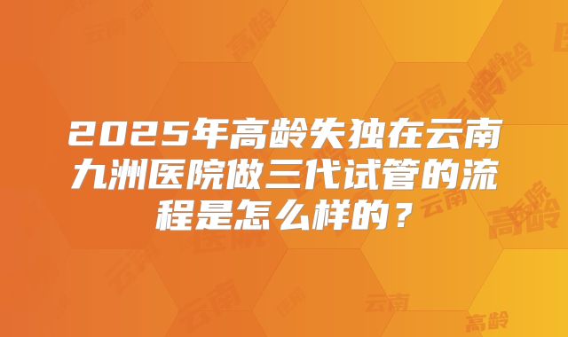 2025年高龄失独在云南九洲医院做三代试管的流程是怎么样的？