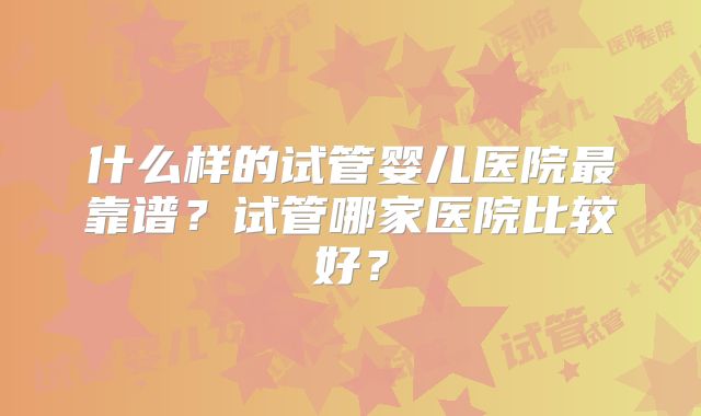 什么样的试管婴儿医院最靠谱?试管哪家医院比较好?