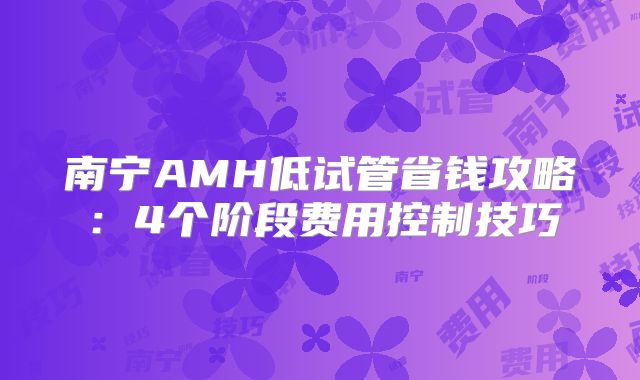 南宁AMH低试管省钱攻略:4个阶段费用控制技巧