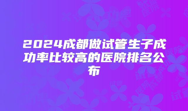 2024成都做试管生子成功率比较高的医院排名公布