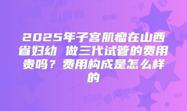 2025年子宫肌瘤在山西省妇幼 做三代试管的费用贵吗?费用构成是怎么样的