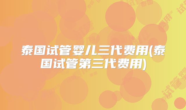 泰国试管婴儿三代费用(泰国试管第三代费用)