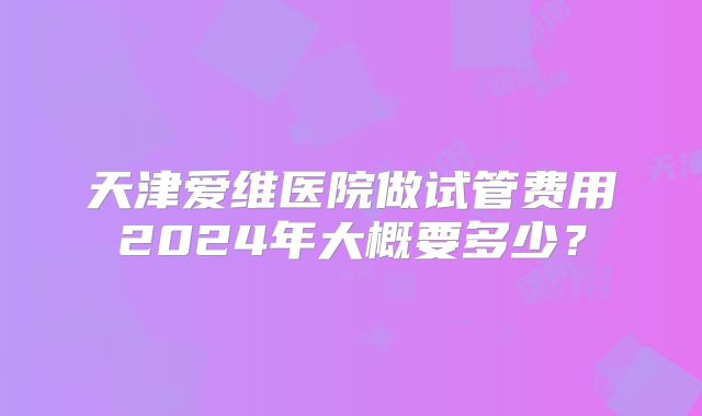 天津爱维医院做试管费用2024年大概要多少?