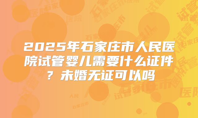 2025年石家庄市人民医院试管婴儿需要什么证件？未婚无证可以吗